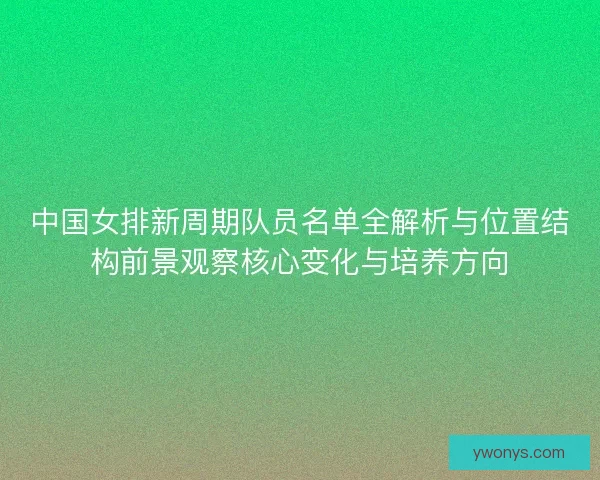 中国女排新周期队员名单全解析与位置结构前景观察核心变化与培养方向