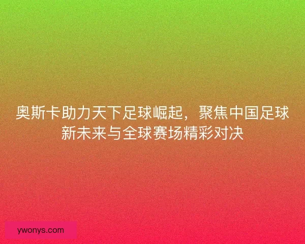 奥斯卡助力天下足球崛起，聚焦中国足球新未来与全球赛场精彩对决