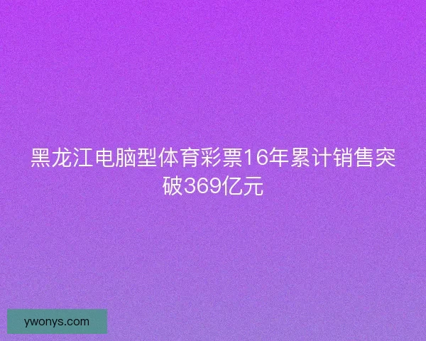 黑龙江电脑型体育彩票16年累计销售突破369亿元