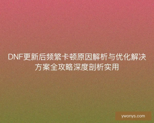 DNF更新后频繁卡顿原因解析与优化解决方案全攻略深度剖析实用