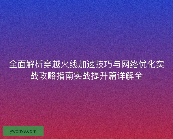 全面解析穿越火线加速技巧与网络优化实战攻略指南实战提升篇详解全