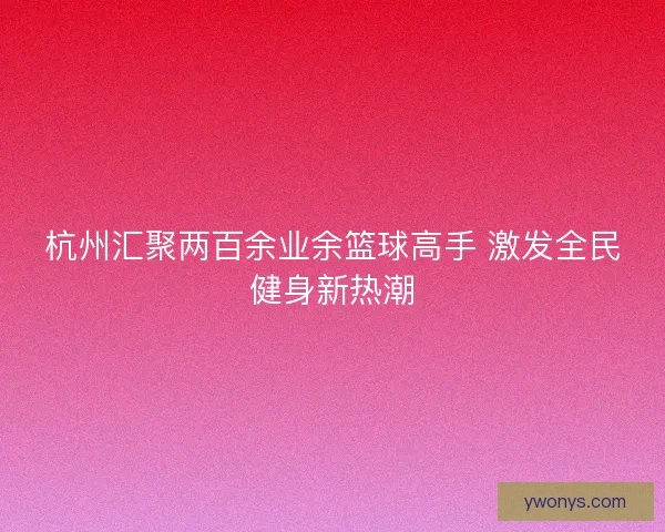 杭州汇聚两百余业余篮球高手 激发全民健身新热潮