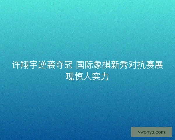 许翔宇逆袭夺冠 国际象棋新秀对抗赛展现惊人实力