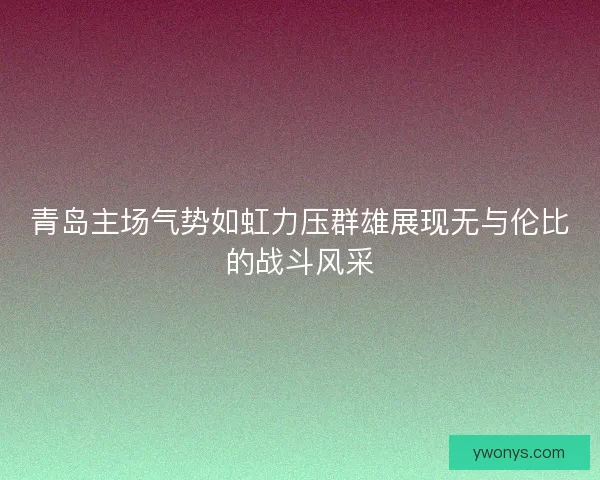 青岛主场气势如虹力压群雄展现无与伦比的战斗风采