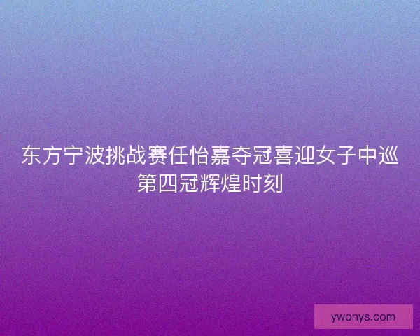 东方宁波挑战赛任怡嘉夺冠喜迎女子中巡第四冠辉煌时刻