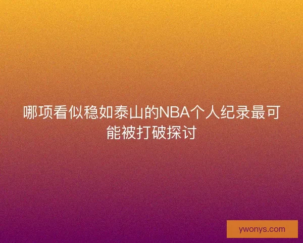 哪项看似稳如泰山的NBA个人纪录最可能被打破探讨